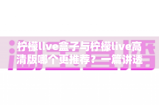 柠檬live盒子与柠檬live高清版哪个更推荐？一篇讲透差异的深度对比指南