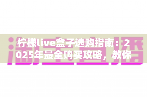 柠檬live盒子选购指南:2025年最全购买攻略,教你避开坑点选出高性价比好物 柠檬live盒子选购指南:2025年最全购买攻略,教你避开坑点选出高性价比好物