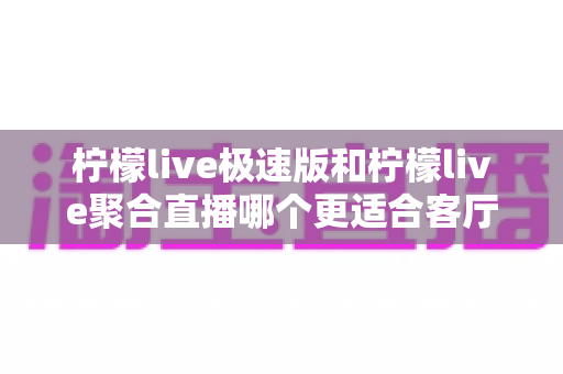 柠檬live极速版和柠檬live聚合直播哪个更适合客厅？客厅大屏直播应用深度对比与选择全指南
