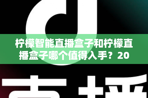 柠檬智能直播盒子和柠檬直播盒子哪个值得入手?2025最新深度对比评测与选购避坑指南 柠檬智能直播盒子和柠檬直播盒子哪个值得入手?2025最新深度对比评测与选购避坑指南