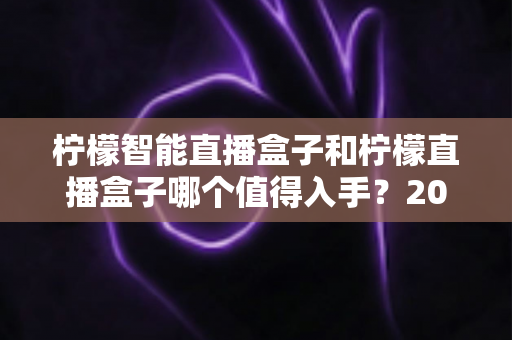 柠檬智能直播盒子和柠檬直播盒子哪个值得入手?2025最新深度对比评测与选购避坑指南 柠檬智能直播盒子和柠檬直播盒子哪个值得入手?2025最新深度对比评测与选购避坑指南