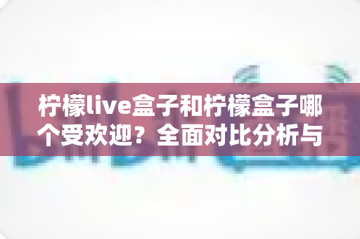 柠檬live盒子和柠檬盒子哪个受欢迎?全面对比分析与选购指南 柠檬live盒子和柠檬盒子哪个受欢迎?全面对比分析与选购指南