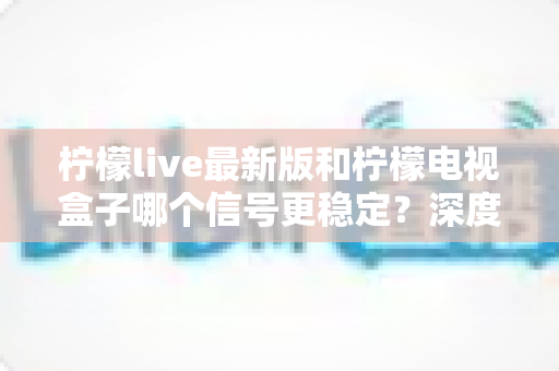 柠檬live最新版和柠檬电视盒子哪个信号更稳定?深度对比测评与选购全攻略 柠檬live最新版和柠檬电视盒子哪个信号更稳定?深度对比测评与选购全攻略