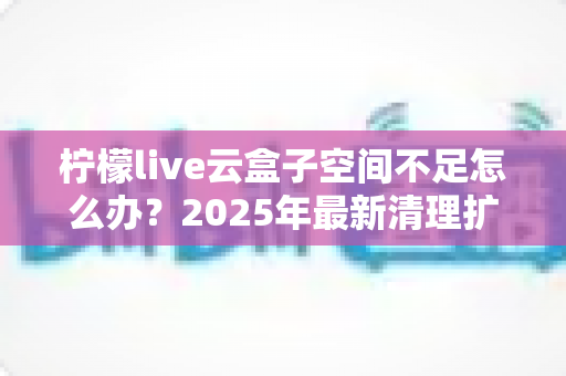 柠檬live云盒子空间不足怎么办？2025年最新清理扩容全攻略，教你快速释放云存储空间