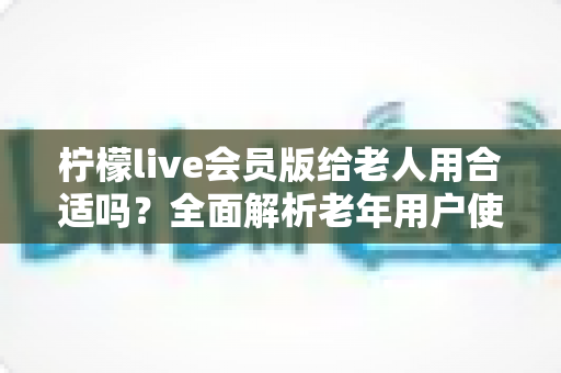 柠檬live会员版给老人用合适吗？全面解析老年用户使用直播会员的利弊与安全指南