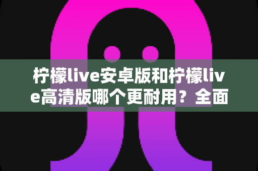 柠檬live安卓版和柠檬live高清版哪个更耐用？全面对比解析助你选对版本