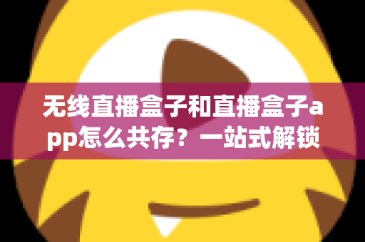 无线直播盒子和直播盒子app怎么共存？一站式解锁双端直播新玩法