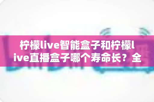 柠檬live智能盒子和柠檬live直播盒子哪个寿命长？全面解析与选购指南