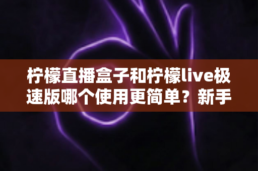 柠檬直播盒子和柠檬live极速版哪个使用更简单?新手主播必备的上手难度全面对比指南 柠檬直播盒子和柠檬live极速版哪个使用更简单?新手主播必备的上手难度全面对比指南