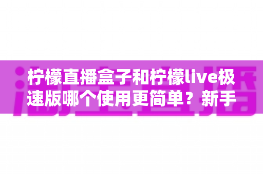 柠檬直播盒子和柠檬live极速版哪个使用更简单？新手主播必备的上手难度全面对比指南