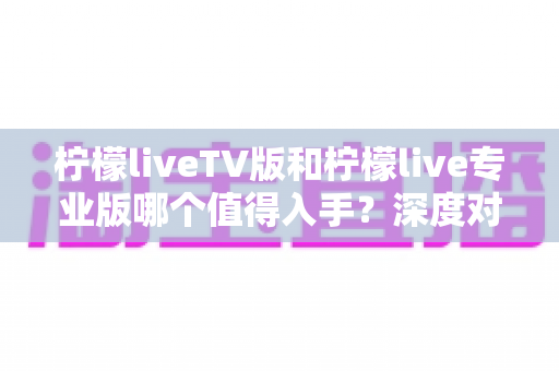 柠檬liveTV版和柠檬live专业版哪个值得入手？深度对比分析与选购指南全解析