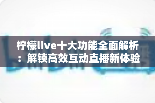 柠檬live十大功能全面解析：解锁高效互动直播新体验的必备指南