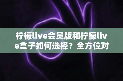 柠檬live会员版和柠檬live盒子如何选择？全方位对比分析助你找到最适合的直播方案