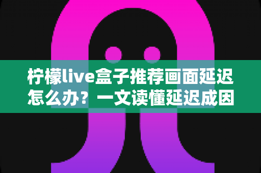 柠檬live盒子推荐画面延迟怎么办？一文读懂延迟成因与彻底解决方案