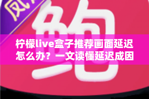柠檬live盒子推荐画面延迟怎么办？一文读懂延迟成因与彻底解决方案
