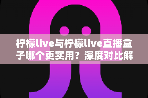 柠檬live与柠檬live直播盒子哪个更实用?深度对比解析,帮你精准选对直播工具 柠檬live与柠檬live直播盒子哪个更实用?深度对比解析,帮你精准选对直播工具