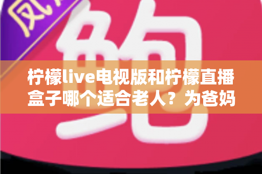 柠檬live电视版和柠檬直播盒子哪个适合老人？为爸妈挑选观影设备的实用指南