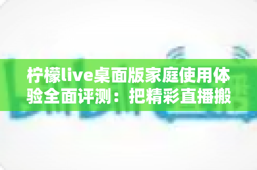 柠檬live桌面版家庭使用体验全面评测:把精彩直播搬进客厅,让全家人共享大屏欢乐时光 柠檬live桌面版家庭使用体验全面评测:把精彩直播搬进客厅,让全家人共享大屏欢乐时光
