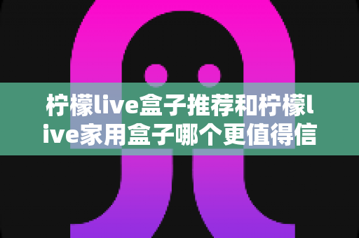 柠檬live盒子推荐和柠檬live家用盒子哪个更值得信赖?2025年选购避坑全指南 柠檬live盒子推荐和柠檬live家用盒子哪个更值得信赖?2025年选购避坑全指南