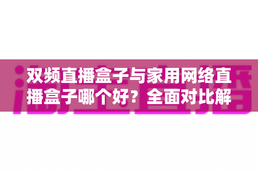 双频直播盒子与家用网络直播盒子哪个好?全面对比解析帮你选对设备 双频直播盒子与家用网络直播盒子哪个好?全面对比解析帮你选对设备