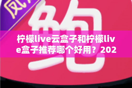 柠檬live云盒子和柠檬live盒子推荐哪个好用？2025最新选购对比指南，看完秒懂不踩坑