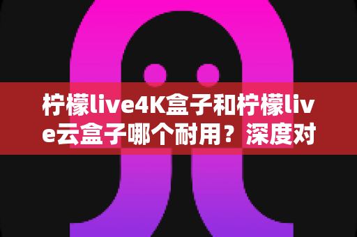 柠檬live4K盒子和柠檬live云盒子哪个耐用？深度对比分析与选购指南