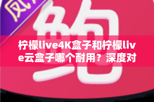 柠檬live4K盒子和柠檬live云盒子哪个耐用？深度对比分析与选购指南