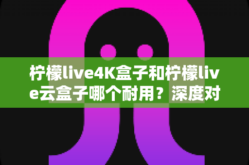柠檬live4K盒子和柠檬live云盒子哪个耐用？深度对比分析与选购指南