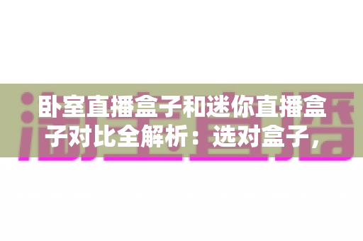 卧室直播盒子和迷你直播盒子对比全解析：选对盒子，畅享极致观影与直播新体验