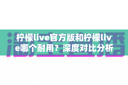 柠檬live官方版和柠檬live哪个耐用?深度对比分析与使用全指南 柠檬live官方版和柠檬live哪个耐用?深度对比分析与使用全指南