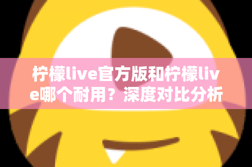 柠檬live官方版和柠檬live哪个耐用?深度对比分析与使用全指南 柠檬live官方版和柠檬live哪个耐用?深度对比分析与使用全指南