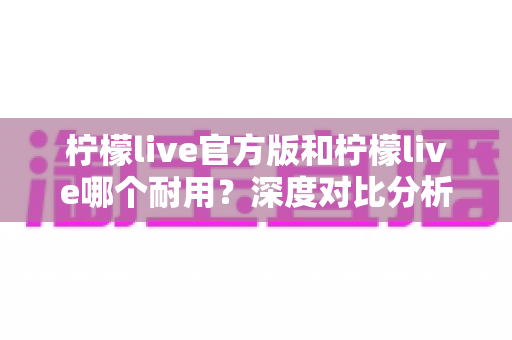 柠檬live官方版和柠檬live哪个耐用？深度对比分析与使用全指南