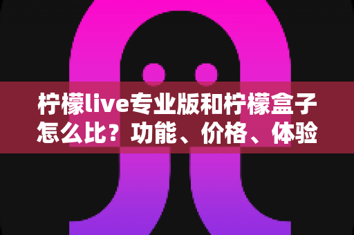 柠檬live专业版和柠檬盒子怎么比？功能、价格、体验全方位对比指南