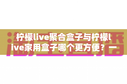 柠檬live聚合盒子与柠檬live家用盒子哪个更方便？一篇读懂差异的实用选购指南