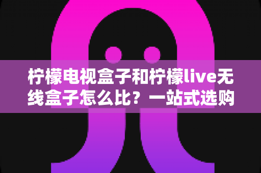 柠檬电视盒子和柠檬live无线盒子怎么比？一站式选购指南帮你理清思路