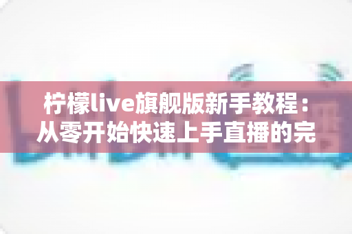 柠檬live旗舰版新手教程：从零开始快速上手直播的完整实用指南