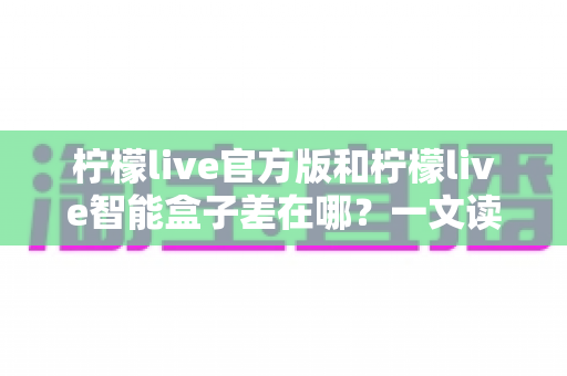 柠檬live官方版和柠檬live智能盒子差在哪？一文读懂核心区别，选对版本不花冤枉钱