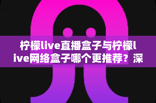 柠檬live直播盒子与柠檬live网络盒子哪个更推荐?深度对比解析与选购全攻略 柠檬live直播盒子与柠檬live网络盒子哪个更推荐?深度对比解析与选购全攻略