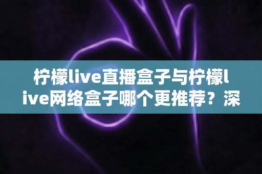 柠檬live直播盒子与柠檬live网络盒子哪个更推荐?深度对比解析与选购全攻略 柠檬live直播盒子与柠檬live网络盒子哪个更推荐?深度对比解析与选购全攻略