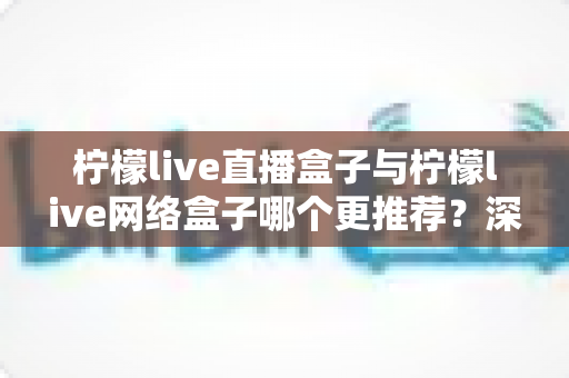 柠檬live直播盒子与柠檬live网络盒子哪个更推荐？深度对比解析与选购全攻略