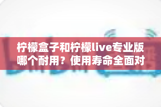 柠檬盒子和柠檬live专业版哪个耐用？使用寿命全面对比与选购指南