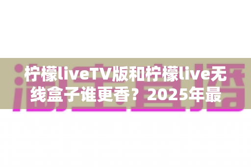 柠檬liveTV版和柠檬live无线盒子谁更香?2025年最全对比测评,看完再买不踩坑! 柠檬liveTV版和柠檬live无线盒子谁更香?2025年最全对比测评,看完再买不踩坑!