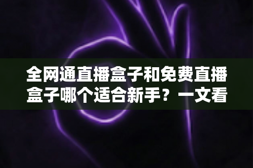 全网通直播盒子和免费直播盒子哪个适合新手？一文看懂区别、优缺点与选购避坑指南