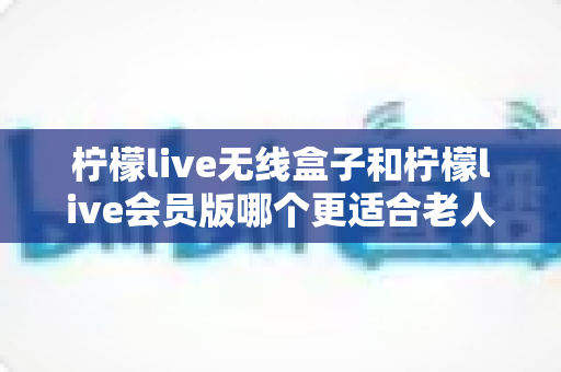 柠檬live无线盒子和柠檬live会员版哪个更适合老人用？——为家中长辈选购娱乐设备的终极指南