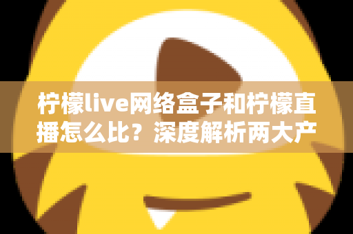 柠檬live网络盒子和柠檬直播怎么比?深度解析两大产品差异与选购全攻略 柠檬live网络盒子和柠檬直播怎么比?深度解析两大产品差异与选购全攻略