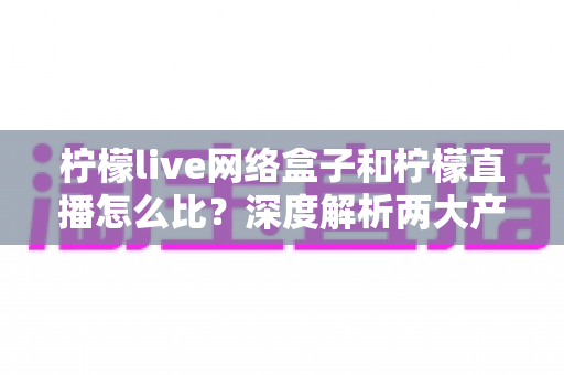 柠檬live网络盒子和柠檬直播怎么比？深度解析两大产品差异与选购全攻略