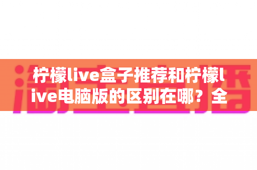 柠檬live盒子推荐和柠檬live电脑版的区别在哪?全面对比解析助你选对版本 柠檬live盒子推荐和柠檬live电脑版的区别在哪?全面对比解析助你选对版本