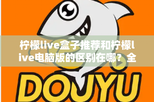 柠檬live盒子推荐和柠檬live电脑版的区别在哪?全面对比解析助你选对版本 柠檬live盒子推荐和柠檬live电脑版的区别在哪?全面对比解析助你选对版本