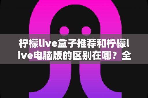 柠檬live盒子推荐和柠檬live电脑版的区别在哪?全面对比解析助你选对版本 柠檬live盒子推荐和柠檬live电脑版的区别在哪?全面对比解析助你选对版本