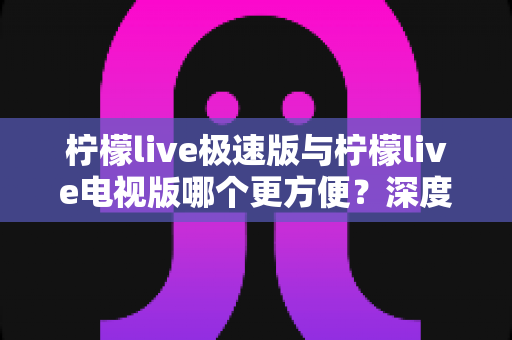 柠檬live极速版与柠檬live电视版哪个更方便？深度对比解析助你轻松选择最佳版本